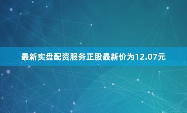 最新实盘配资服务正股最新价为12.07元
